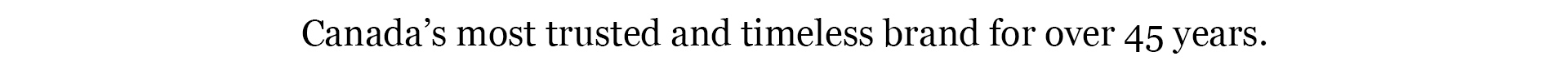 Canada's most trusted and timeless brand for over 45 years.